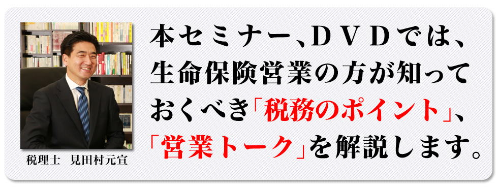 本セミナー、DVDでは、生命保険営業の方が知っておくべき「税務のポイント」、「営業トーク」を解説します。