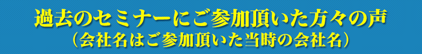 過去のセミナーにご参加頂いた方々の声（会社名はご参加頂いた当時の会社名）