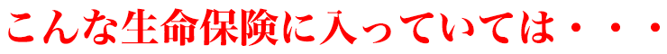 こんな生命保険に入っていては・・・