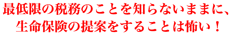 最低限の税務のことを知らないままに、生命保険の提案をすることは怖い！