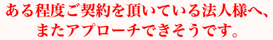 ある程度ご契約を頂いている法人様へ、またアプローチできそうです。