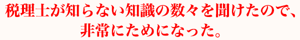 税理士が知らない知識の数々を聞けたので、非常にためになった。