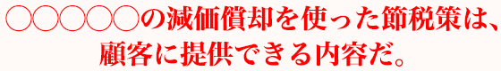 ◯◯◯◯◯の減価償却を使った節税策については、顧客に提供できる内容だ。