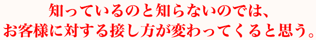 知っているのと知らないのでは、お客様に対する接し方が変わってくると思う。