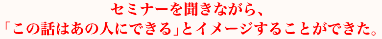 セミナーを聞きながら、「この話はあの人にできる」とイメージすることができた。