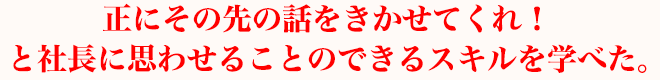 正にその先の話をきかせてくれ！ と社長に思わせることのできるスキルを学べた。