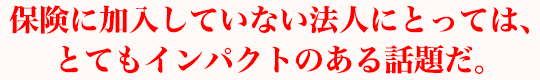 保険に加入していない法人にとっては、とてもインパクトのある話題だ。
