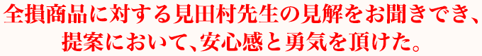 全損商品に対する見田村先生の見解をお聞きでき、提案において、安心感と勇気を頂けた。