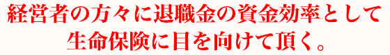 経営者の方々に退職金の資金効率として生命保険に目を向けて頂く。