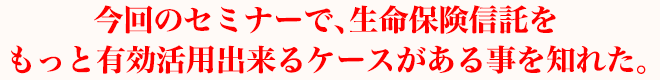 今回のセミナーで、生命保険信託をもっと有効活用出来るケースがある事を知れた。