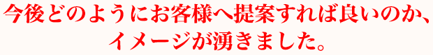 今後どのようにお客様へ提案すれば良いのか、イメージが湧きました。