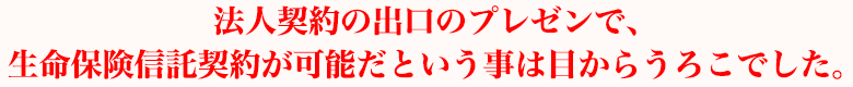 法人契約の出口のプレゼンで、生命保険信託契約が可能だという事は目からうろこでした。