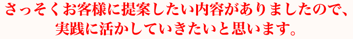 さっそくお客様に提案したい内容がありましたので、実践に活かしていきたいと思います。