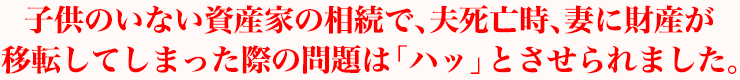 子供のいない資産家の相続で、夫死亡時、妻に財産が移転してしまった際の問題は「ハッ」とさせられました。