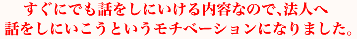 すぐにでも話をしにいける内容なので、早速、法人へ話をしにいこうというモチベーションになりました。