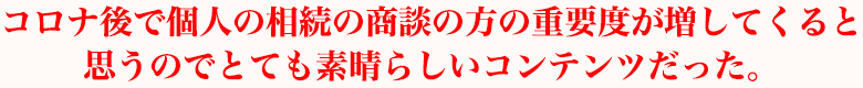 コロナ後で個人の相続の商談の方の重要度が増してくると思うのでとても素晴らしいコンテンツだった。