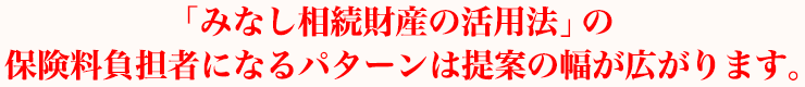 「みなし相続財産の活用法」の保険料負担者になるパターンは提案の幅が広がります。