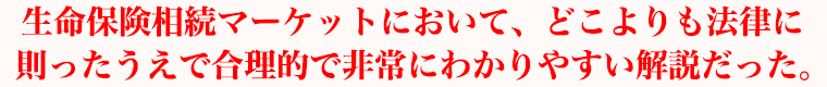生命保険相続マーケットにおいて、どこよりも法律に則ったうえで合理的で非常にわかりやすい解説だった。