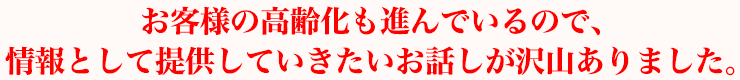 お客様の高齢化も進んでいるので、情報として提供していきたいお話しがたくさんありました。