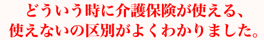 どういう時に介護保険が使える、使えないの区別がよくわかりました。