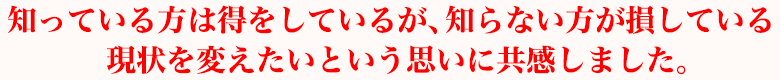知っている方は得をしているが、知らない方が損している現状を変えたいという思いに共感しました。
