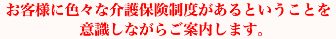 お客様に色々な介護保険制度があるということを意識しながらご案内します。
