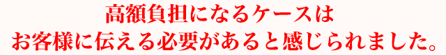高額負担になるケースはお客様に伝える必要があると感じられました。