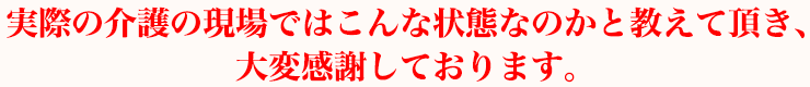 実際の介護の現場ではこんな状態なのかと教えて頂き、大変感謝しております。