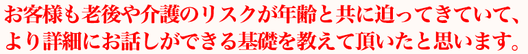 お客様も老後や介護のリスクが年齢と共に迫ってきていて、より詳細にお話しができる基礎を教えて頂いたと思います。