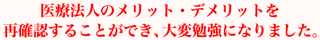 医療法人のメリット・デメリットを再確認することができ、大変勉強になりました。