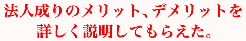 法人成りのメリット、デメリットを詳しく説明してもらえた。