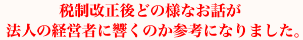 税制改正後どの様なお話が法人の経営者に響くのか参考になりました。