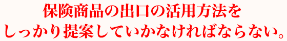 保険商品の出口の活用方法をしっかり提案していかなければならない。