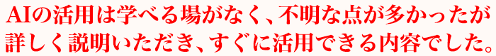 AIの活用は学べる場がなく、不明な点が多かったが詳しく説明いただき、すぐに活用できる内容でした。
