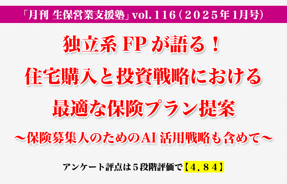 「月刊 生保営業支援塾」vol.116（2025年1月号）「独立系FPが語る！住宅購入と投資戦略における最適な保険プラン提案 〜保険募集人のためのAI活用戦略も含めて〜」