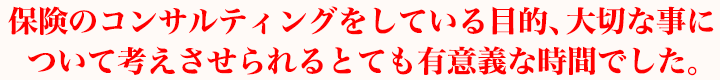保険のコンサルティングをしている目的、大切な事について考えさせられるとても有意義な時間でした。