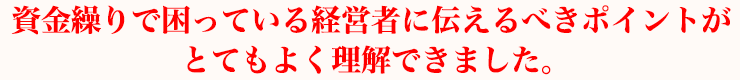 資金繰りで困っている経営者に伝えるべきポイントがとてもよく理解できました。
