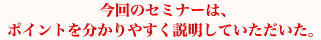 今回のセミナーは、ポイントを分かりやすく説明していただいた。