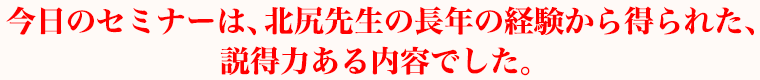 今日のセミナーは、北尻先生の長年の経験から得られた、説得力ある内容でした。