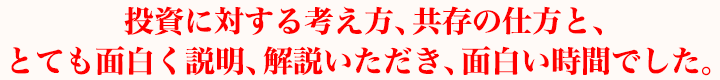 投資に対する考え方、共存の仕方と、とても面白く説明、解説いただき、面白い時間でした。