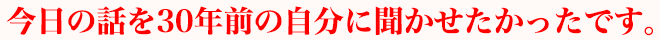 今日の話を30年前の自分に聞かせたかったです。