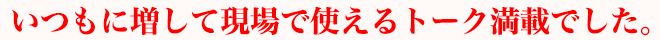 いつもに増して現場で使えるトーク満載でした。