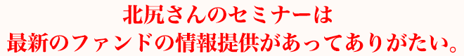 北尻さんのセミナーは最新のファンドの情報提供があってありがたい。