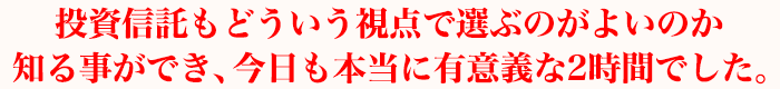 投資信託もどういう視点で選ぶのがよいのか知る事ができ、今日も本当に有意義な2時間でした。
