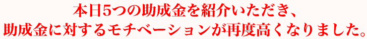 本日5つの助成金を紹介いただき、助成金に対するモチベーションが再度高くなりました。
