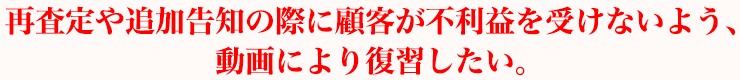 再査定や追加告知の際に顧客が不利益を受けないよう、動画により復習したい。
