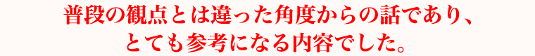 普段の観点とは違った角度からの話であり、とても参考になる内容でした。