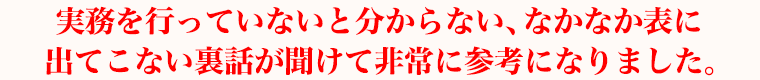 実務を行っていないと分からない、なかなか表に出てこない裏話が聞けて非常に参考になりました。