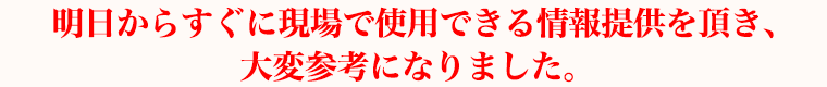 明日からすぐに現場で使用できる情報提供を頂き、大変参考になりました。