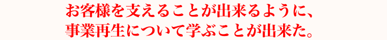 お客様を支えることが出来るように、事業再生について学ぶことが出来た。